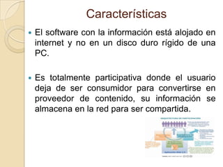 Características
   El software con la información está alojado en
    internet y no en un disco duro rígido de una
    PC.

   Es totalmente participativa donde el usuario
    deja de ser consumidor para convertirse en
    proveedor de contenido, su información se
    almacena en la red para ser compartida.
 