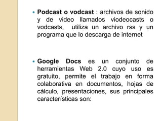    Podcast o vodcast : archivos de sonido
    y de video llamados viodeocasts o
    vodcasts, utiliza un archivo rss y un
    programa que lo descarga de internet



   Google Docs es un conjunto de
    herramientas Web 2.0 cuyo uso es
    gratuito, permite el trabajo en forma
    colaborativa en documentos, hojas de
    cálculo, presentaciones, sus principales
    características son:
 