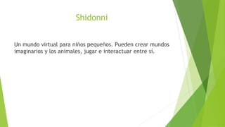 Shidonni


Un mundo virtual para niños pequeños. Pueden crear mundos
imaginarios y los animales, jugar e interactuar entre...