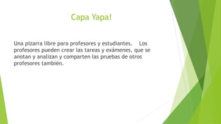Capa Yapa!


Una pizarra libre para profesores y estudiantes. Los
profesores pueden crear las tareas y exámenes, que se
an...