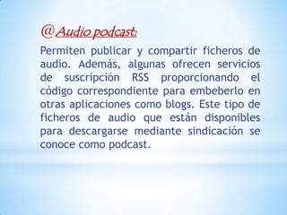 @Audio podcast:
Permiten publicar y compartir ficheros de
audio. Además, algunas ofrecen servicios
de suscripción RSS proporcionando el
código correspondiente para embeberlo en
otras aplicaciones como blogs. Este tipo de
ficheros de audio que están disponibles
para descargarse mediante sindicación se
conoce como podcast.
 