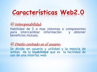 Características Web2.0
@Interoperabilidad:
Habilidad de 2 o mas sistemas o componentes
para intercambiar información     y obtener
beneficios mutuos.

@Diseño centrado en el usuario:
Se divide en usuario y utilidad y la mezcla de
ambas da la Usabilidad que es la facilidad de
uso de una interfaz web
 