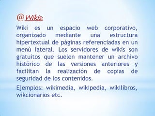 @Wikis:
Wiki es un espacio web corporativo,
organizado    mediante     una    estructura
hipertextual de páginas referenciadas en un
menú lateral. Los servidores de wikis son
gratuitos que suelen mantener un archivo
histórico de las versiones anteriores y
facilitan la realización de copias de
seguridad de los contenidos.
Ejemplos: wikimedia, wikipedia, wikilibros,
wikcionarios etc.
 
