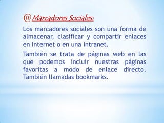 @Marcadores Sociales:
Los marcadores sociales son una forma de
almacenar, clasificar y compartir enlaces
en Internet o en una Intranet.
También se trata de páginas web en las
que podemos incluir nuestras páginas
favoritas a modo de enlace directo.
También llamadas bookmarks.
 