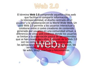 El término Web 2.0 comprende aquellos sitios web
         que facilitan el compartir información,
     la interoperabilidad, el diseño centrado en el
usuario1 y la colaboración en la World Wide Web. Un
  sitio Web 2.0 permite a los usuarios interactuar y
   colaborar entre sí como creadores de contenido
 generado por usuarios en una comunidad virtual, a
diferencia de sitios web estáticos donde los usuarios
 se limitan a la observación pasiva de los contenidos
que se han creado para ellos. Ejemplos de la Web 2.0
     son las comunidades web, los servicios web,
 las aplicaciones Web, los servicios de red social, los
           servicios de alojamiento de videos,
       las wikis, blogs, mashups y folcsonomías.
 