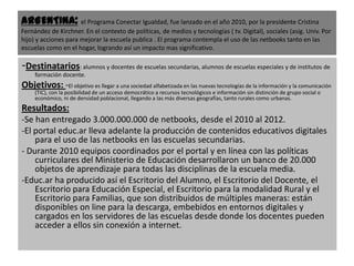 ARGENTINA: el Programa Conectar Igualdad, fue lanzado en el año 2010, por la presidente Cristina
Fernández de Kirchner. En el contexto de políticas, de medios y tecnologías ( tv. Digital), sociales (asig. Univ. Por
hijo) y acciones para mejorar la escuela publica . El programa contempla el uso de las netbooks tanto en las
escuelas como en el hogar, logrando así un impacto mas significativo.

-Destinatarios: alumnos y docentes de escuelas secundarias, alumnos de escuelas especiales y de institutos de
     formación docente.
Objetivos: -El objetivo es llegar a una sociedad alfabetizada en las nuevas tecnologías de la información y la comunicación
     (TIC), con la posibilidad de un acceso democrático a recursos tecnológicos e información sin distinción de grupo social o
     económico, ni de densidad poblacional, llegando a las más diversas geografías, tanto rurales como urbanas.
Resultados:
-Se han entregado 3.000.000.000 de netbooks, desde el 2010 al 2012.
-El portal educ.ar lleva adelante la producción de contenidos educativos digitales
    para el uso de las netbooks en las escuelas secundarias.
- Durante 2010 equipos coordinados por el portal y en línea con las políticas
    curriculares del Ministerio de Educación desarrollaron un banco de 20.000
    objetos de aprendizaje para todas las disciplinas de la escuela media.
-Educ.ar ha producido así el Escritorio del Alumno, el Escritorio del Docente, el
    Escritorio para Educación Especial, el Escritorio para la modalidad Rural y el
    Escritorio para Familias, que son distribuidos de múltiples maneras: están
    disponibles on line para la descarga, embebidos en entornos digitales y
    cargados en los servidores de las escuelas desde donde los docentes pueden
    acceder a ellos sin conexión a internet.
 