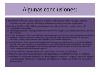 Algunas conclusiones:
- El panorama de América Latina, esta lejos de programas ambiciosos de antaño. Hoy según objetivos
     puntuales, casi todos los países de la región están embarcados en procesos de equipamiento.
-Según datos del BID hay 6.874.000 computadoras comprometidas en la región y casi dos millones de
     computadoras distribuidas.
-Los objetivos principales de los programas tienden a caer en tres categorías principales: económicos, sociales y
     educacionales.
-Las TIC son herramientas adecuadas –eficaces relativamente económicas– para generar planes de distribución
     de capital simbólico en amplios territorios y en gran escala, en forma descentralizada, y el desarrollo
     industrial y comercial apuntan a que esta tendencia se acreciente en el futuro.
-La acción coordinada de los gobiernos de los países latinoamericanos iniciada durante la primera década del
     siglo XXI en los aspectos económicos y políticos ha permitido el diálogo y el intercambio de experiencias
     de equipos técnicos, pedagógicos, funcionarios y docentes, que contribuyó a la creación de una visión
     común sobre educación, tecnología y sociedad.
-La Argentina es el único país cuyo proyecto 1 a 1 nacional está enfocado al nivel secundario.
-La Argentina incluye entre sus destinatarios a los docentes que se están formando en los institutos.
-La mayoría de los programas –sobre todo los de la Argentina, Venezuela y Uruguay– buscan un impacto
     social además de educativo; en otros casos, como Chile, se focalizan específicamente en objetivos
     de aprendizaje.
 