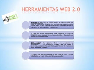 HERRAMIENTAS WEB 2.0

   WORDPRESS.ORG Un y de código abierto de software libre que
   hace de publicación personal tan fácil como procesamiento de
   textos. Hace su vida y de los estudiantes la vida de su más fácil
   mantener un salón de clases o blog tema.



   FLICKR Una buena herramienta para conseguir un flujo de
   imágenes sobre cualquier tema. Los contenidos a disposición de
   sus estudiantes solamente.



   CAPA YAPA! Una pizarra libre para profesores y
   estudiantes.       Los profesores pueden crear las tareas y
   exámenes, que se anotan y analizan y comparten las pruebas de
   otros profesores también.



   QUIZLET Algo más que tarjetas y muy fácil de usar. Que los
   estudiantes se inició el buenos hábitos de estudio.
 