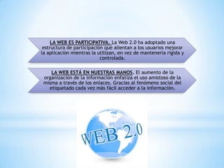 LA WEB ES PARTICIPATIVA. La Web 2.0 ha adoptado una
 estructura de participación que alientan a los usuarios mejorar
la aplicación mientras la utilizan, en vez de mantenerla rígida y
                           controlada.

    LA WEB ESTÁ EN NUESTRAS MANOS. El aumento de la
 organización de la información enfatiza el uso amistoso de la
 misma a través de los enlaces. Gracias al fenómeno social del
   etiquetado cada vez más fácil acceder a la información.
 