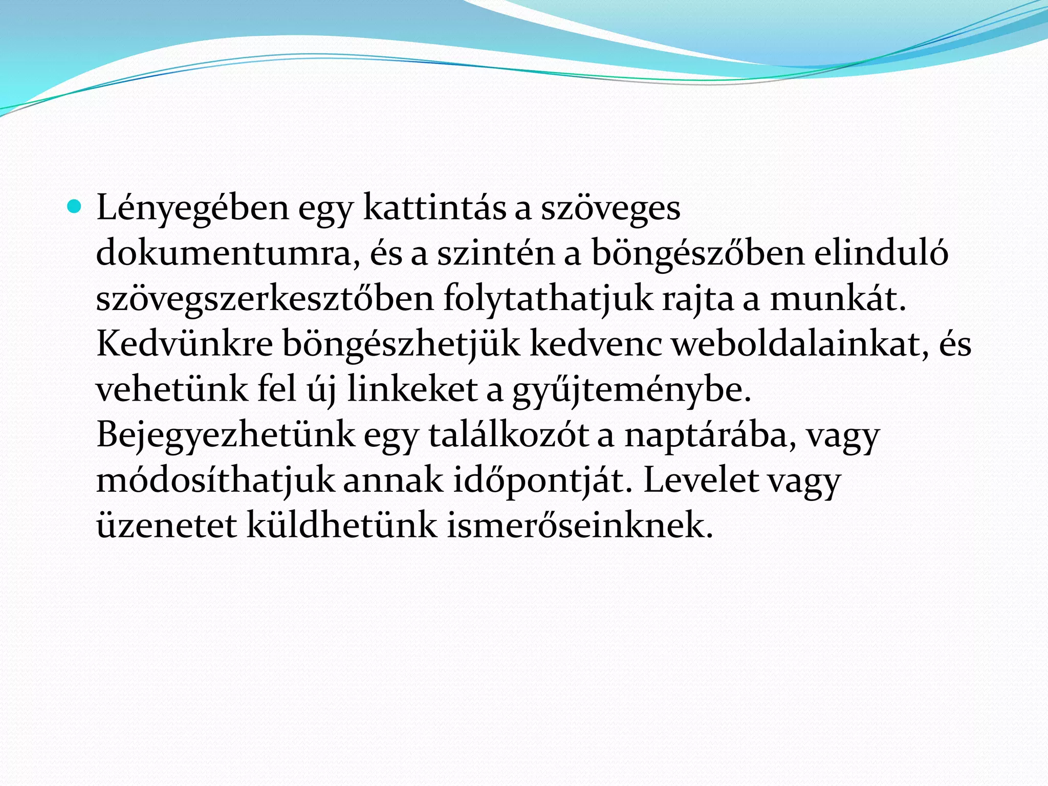  Lényegében egy kattintás a szöveges
 dokumentumra, és a szintén a böngészőben elinduló
 szövegszerkesztőben folytathatjuk rajta a munkát.
 Kedvünkre böngészhetjük kedvenc weboldalainkat, és
 vehetünk fel új linkeket a gyűjteménybe.
 Bejegyezhetünk egy találkozót a naptárába, vagy
 módosíthatjuk annak időpontját. Levelet vagy
 üzenetet küldhetünk ismerőseinknek.
 