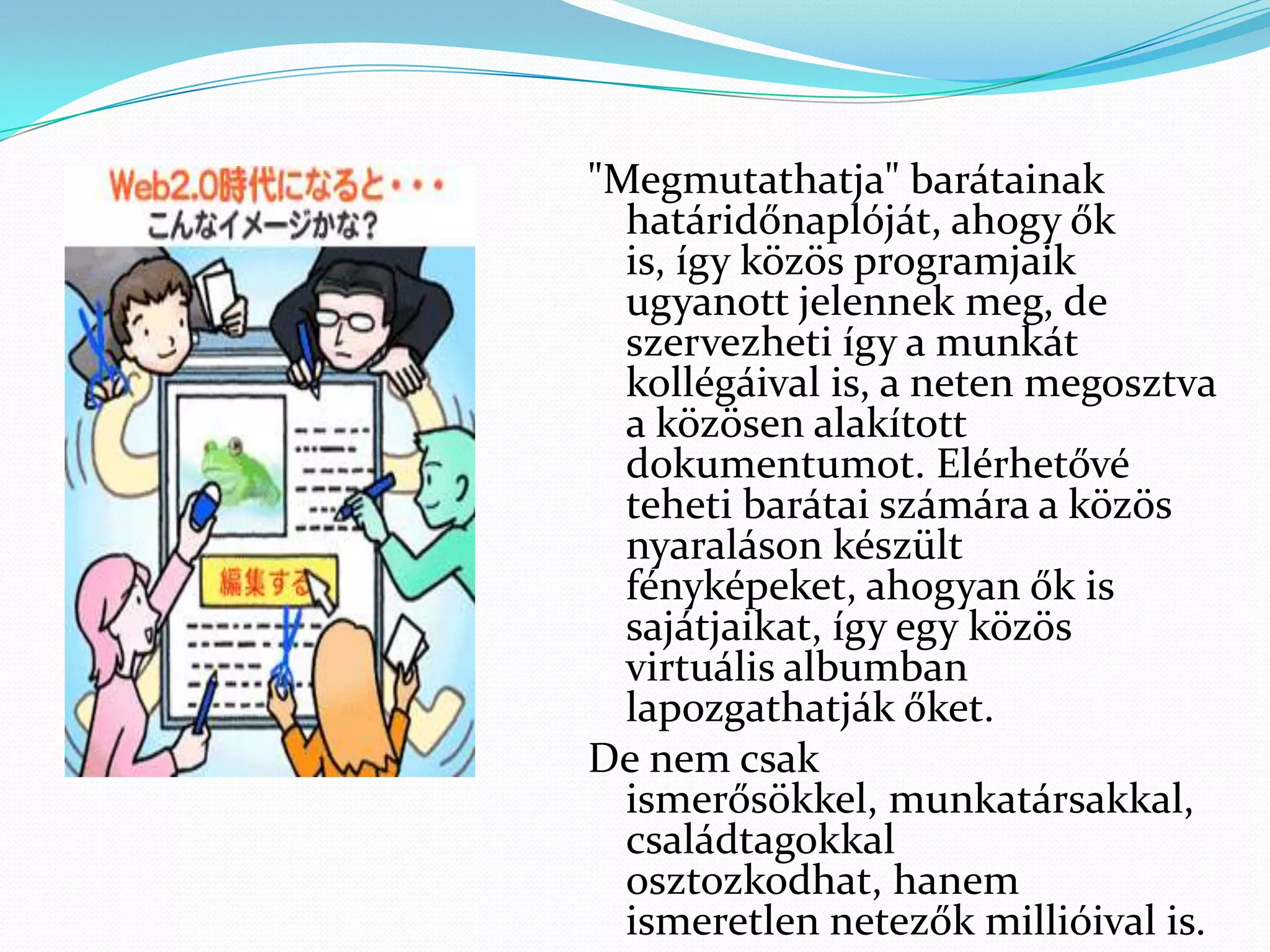 "Megmutathatja" barátainak
  határidőnaplóját, ahogy ők
  is, így közös programjaik
  ugyanott jelennek meg, de
  szervezheti így a munkát
  kollégáival is, a neten megosztva
  a közösen alakított
  dokumentumot. Elérhetővé
  teheti barátai számára a közös
  nyaraláson készült
  fényképeket, ahogyan ők is
  sajátjaikat, így egy közös
  virtuális albumban
  lapozgathatják őket.
De nem csak
  ismerősökkel, munkatársakkal,
  családtagokkal
  osztozkodhat, hanem
  ismeretlen netezők millióival is.
 