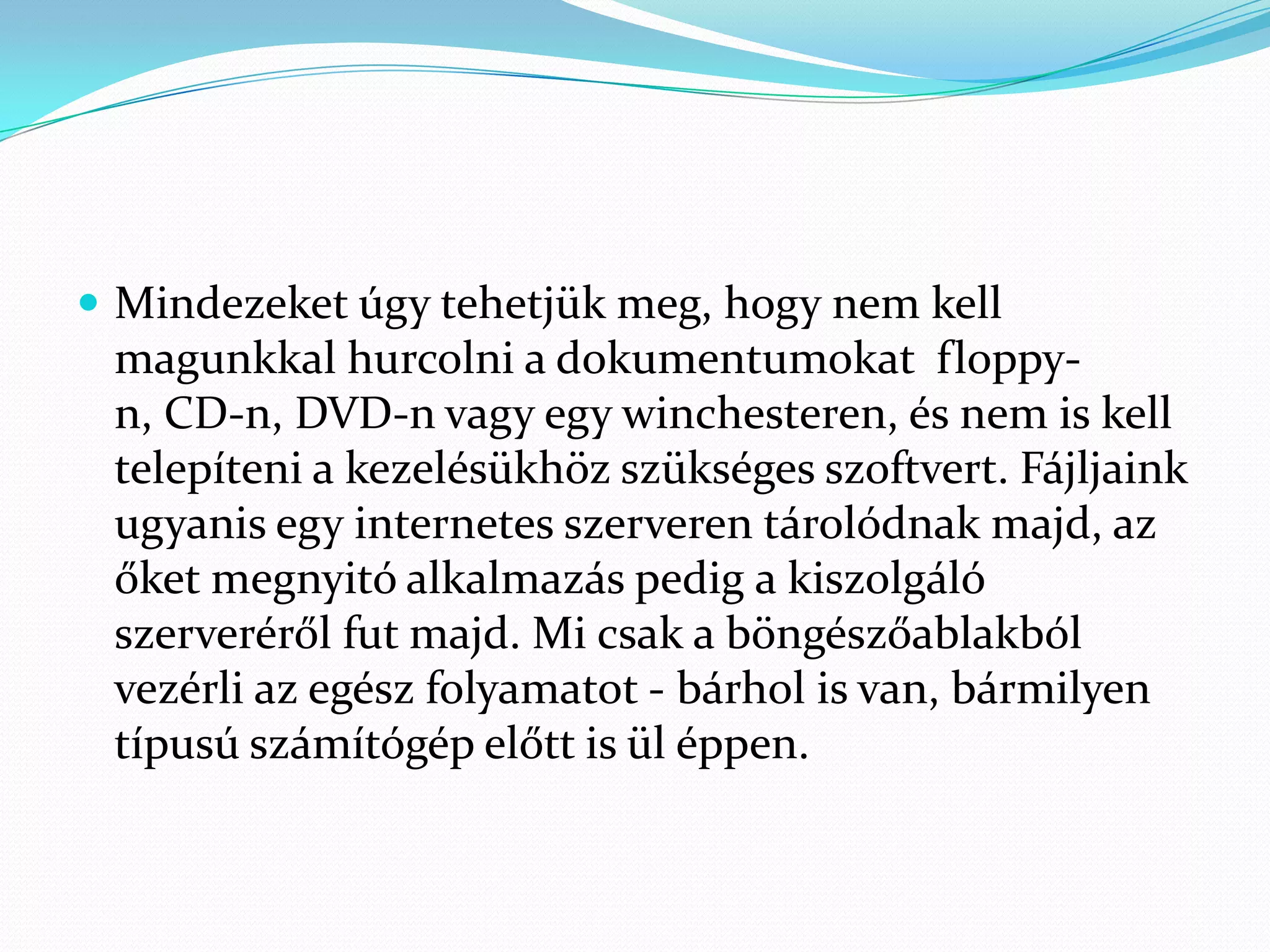  Mindezeket úgy tehetjük meg, hogy nem kell
 magunkkal hurcolni a dokumentumokat floppy-
 n, CD-n, DVD-n vagy egy winchesteren, és nem is kell
 telepíteni a kezelésükhöz szükséges szoftvert. Fájljaink
 ugyanis egy internetes szerveren tárolódnak majd, az
 őket megnyitó alkalmazás pedig a kiszolgáló
 szerveréről fut majd. Mi csak a böngészőablakból
 vezérli az egész folyamatot - bárhol is van, bármilyen
 típusú számítógép előtt is ül éppen.
 