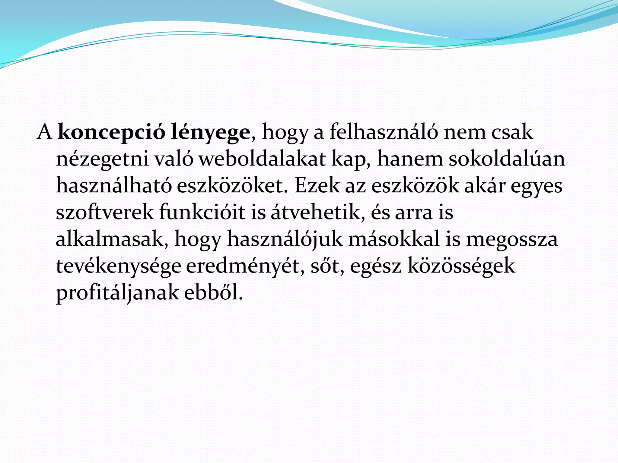 A koncepció lényege, hogy a felhasználó nem csak
  nézegetni való weboldalakat kap, hanem sokoldalúan
  használható eszközöket. Ezek az eszközök akár egyes
  szoftverek funkcióit is átvehetik, és arra is
  alkalmasak, hogy használójuk másokkal is megossza
  tevékenysége eredményét, sőt, egész közösségek
  profitáljanak ebből.
 