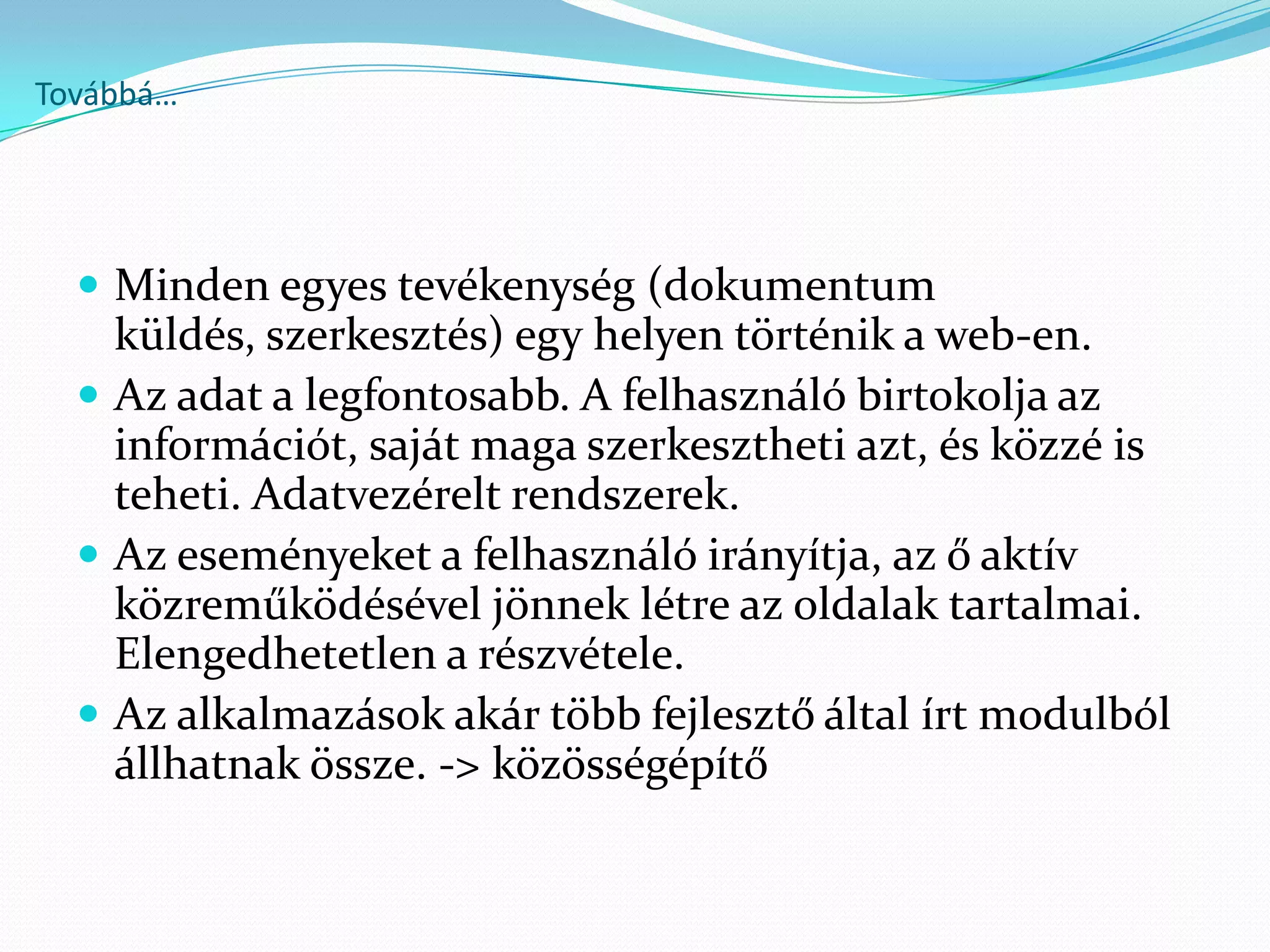 Továbbá…




   Minden egyes tevékenység (dokumentum
    küldés, szerkesztés) egy helyen történik a web-en.
   Az adat a legfontosabb. A felhasználó birtokolja az
    információt, saját maga szerkesztheti azt, és közzé is
    teheti. Adatvezérelt rendszerek.
   Az eseményeket a felhasználó irányítja, az ő aktív
    közreműködésével jönnek létre az oldalak tartalmai.
    Elengedhetetlen a részvétele.
   Az alkalmazások akár több fejlesztő által írt modulból
    állhatnak össze. -> közösségépítő
 