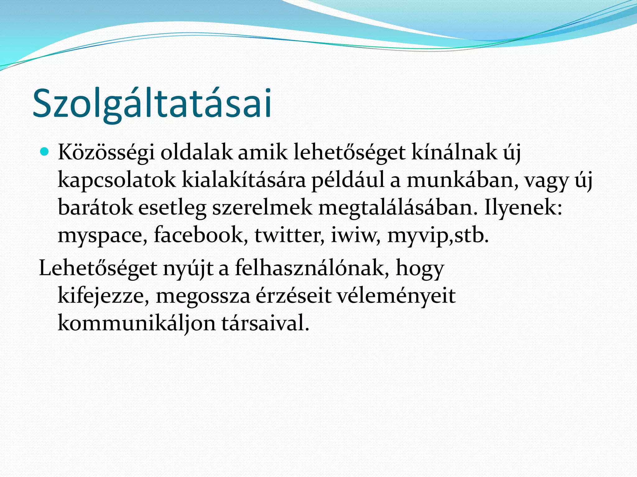Szolgáltatásai
 Közösségi oldalak amik lehetőséget kínálnak új
  kapcsolatok kialakítására például a munkában, vagy új
  barátok esetleg szerelmek megtalálásában. Ilyenek:
  myspace, facebook, twitter, iwiw, myvip,stb.
Lehetőséget nyújt a felhasználónak, hogy
  kifejezze, megossza érzéseit véleményeit
  kommunikáljon társaival.
 