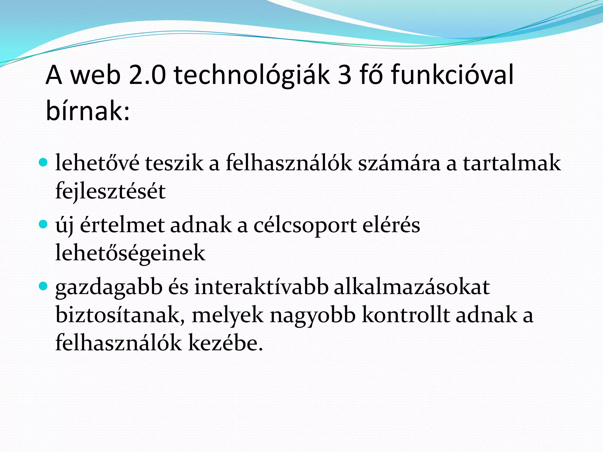 A web 2.0 technológiák 3 fő funkcióval
bírnak:
 lehetővé teszik a felhasználók számára a tartalmak
  fejlesztését
 új értelmet adnak a célcsoport elérés
  lehetőségeinek
 gazdagabb és interaktívabb alkalmazásokat
  biztosítanak, melyek nagyobb kontrollt adnak a
  felhasználók kezébe.
 