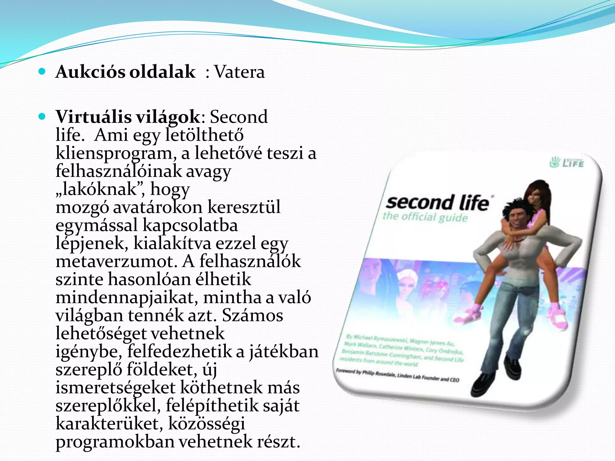  Aukciós oldalak : Vatera

 Virtuális világok: Second
  life. Ami egy letölthető
  kliensprogram, a lehetővé teszi a
  felhasználóinak avagy
  „lakóknak”, hogy
  mozgó avatárokon keresztül
  egymással kapcsolatba
  lépjenek, kialakítva ezzel egy
  metaverzumot. A felhasználók
  szinte hasonlóan élhetik
  mindennapjaikat, mintha a való
  világban tennék azt. Számos
  lehetőséget vehetnek
  igénybe, felfedezhetik a játékban
  szereplő földeket, új
  ismeretségeket köthetnek más
  szereplőkkel, felépíthetik saját
  karakterüket, közösségi
  programokban vehetnek részt.
 