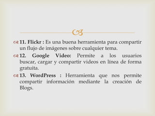 
 11. Flickr : Es una buena herramienta para compartir
  un flujo de imágenes sobre cualquier tema.
 12. Google Video: Permite a los usuarios
  buscar, cargar y compartir videos en línea de forma
  gratuita.
 13. WordPress : Herramienta que nos permite
  compartir información mediante la creación de
  Blogs.
 