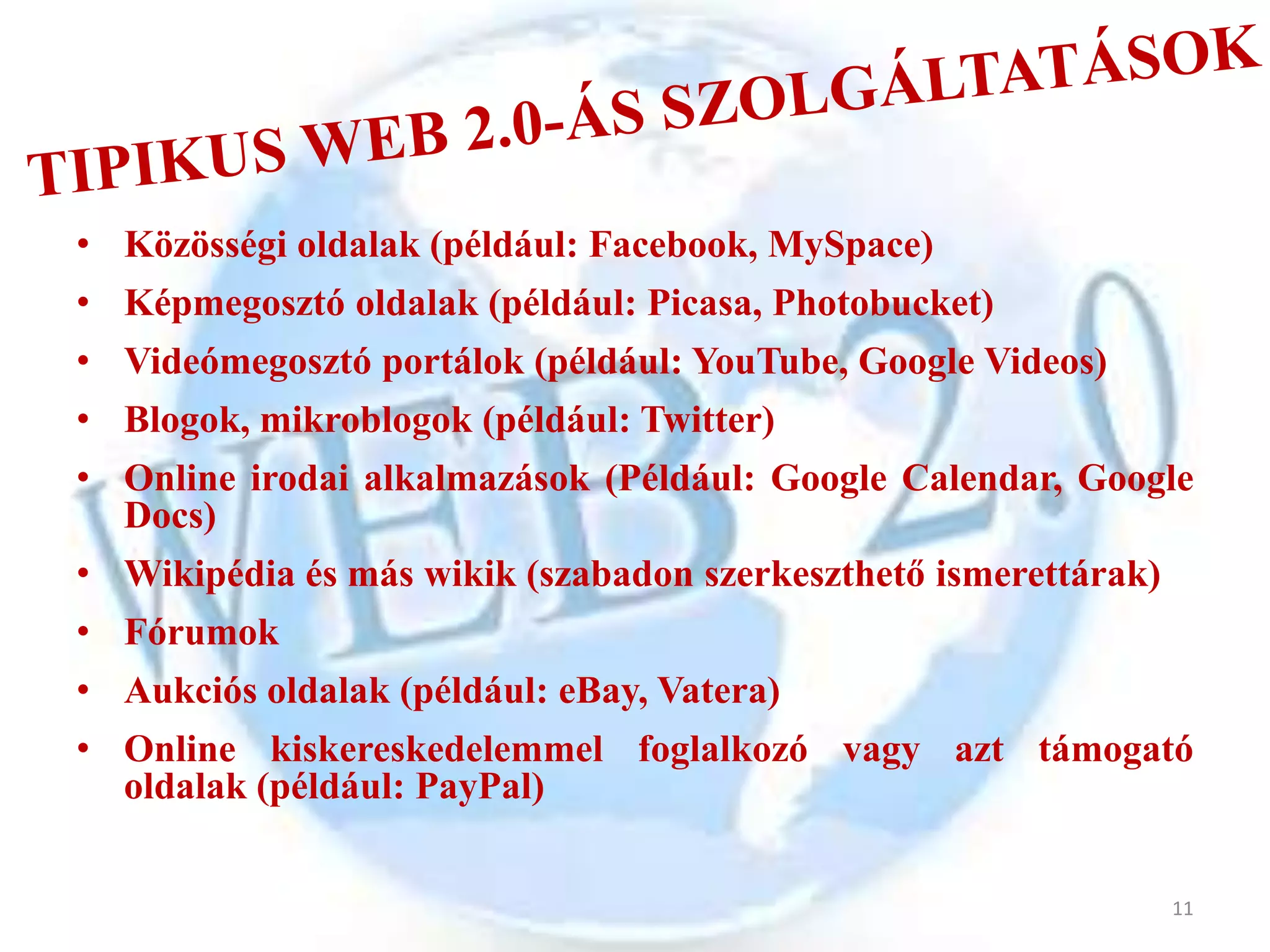 • Közösségi oldalak (például: Facebook, MySpace)
• Képmegosztó oldalak (például: Picasa, Photobucket)
• Videómegosztó portálok (például: YouTube, Google Videos)
• Blogok, mikroblogok (például: Twitter)
• Online irodai alkalmazások (Például: Google Calendar, Google
  Docs)
• Wikipédia és más wikik (szabadon szerkeszthető ismerettárak)
• Fórumok
• Aukciós oldalak (például: eBay, Vatera)
• Online kiskereskedelemmel foglalkozó vagy azt támogató
  oldalak (például: PayPal)


                                                                 11
 