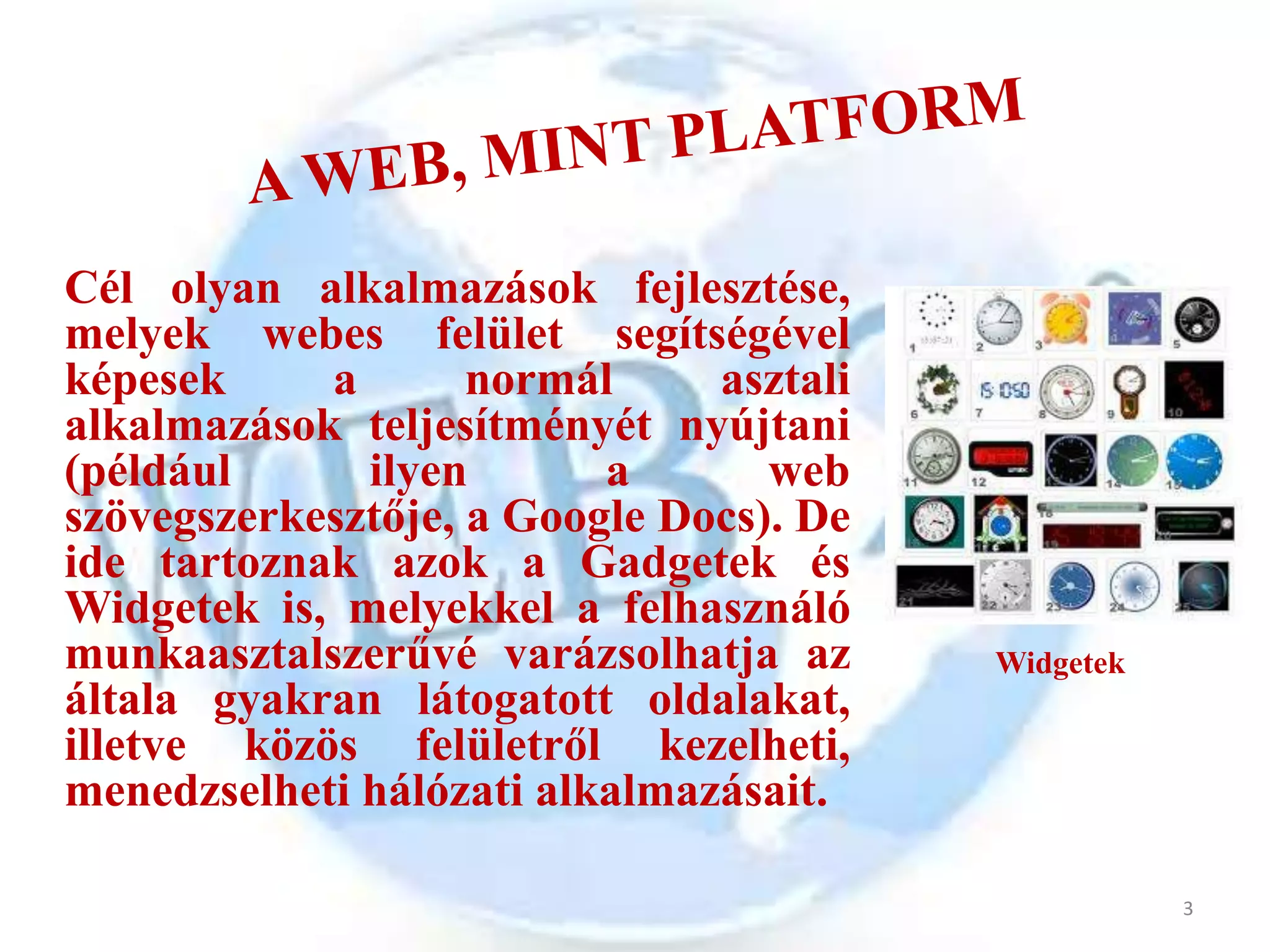 Cél olyan alkalmazások fejlesztése,
melyek webes felület segítségével
képesek     a       normál     asztali
alkalmazások teljesítményét nyújtani
(például      ilyen       a       web
szövegszerkesztője, a Google Docs). De
ide tartoznak azok a Gadgetek és
Widgetek is, melyekkel a felhasználó
munkaasztalszerűvé varázsolhatja az      Widgetek
általa gyakran látogatott oldalakat,
illetve közös felületről kezelheti,
menedzselheti hálózati alkalmazásait.

                                                    3
 