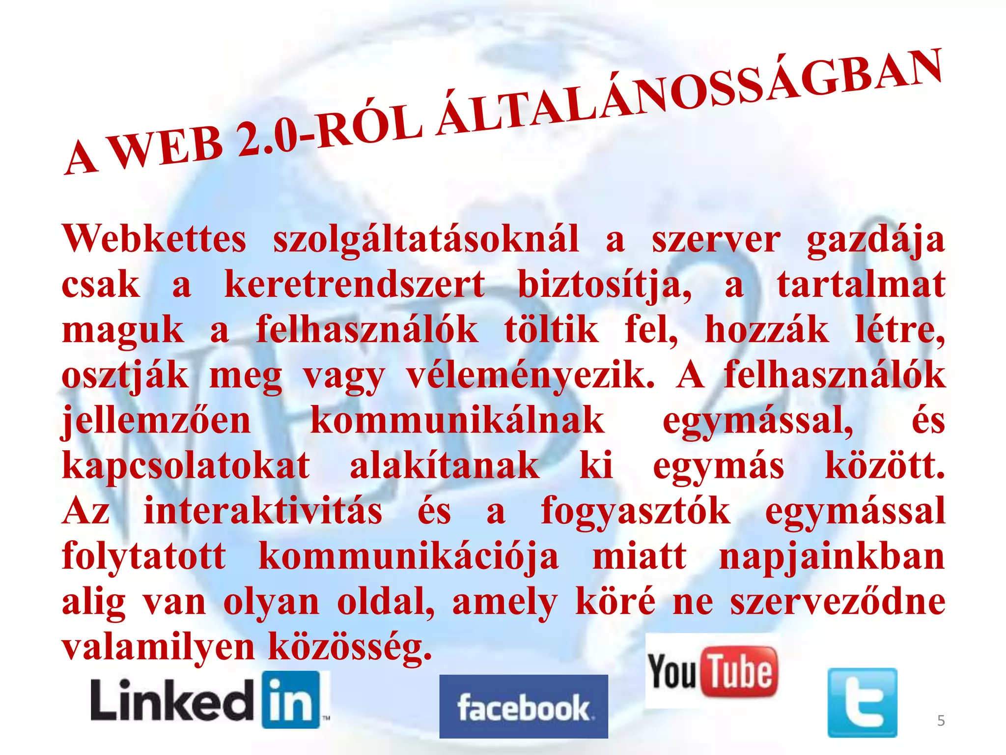Webkettes szolgáltatásoknál a szerver gazdája
csak a keretrendszert biztosítja, a tartalmat
maguk a felhasználók töltik fel, hozzák létre,
osztják meg vagy véleményezik. A felhasználók
jellemzően kommunikálnak egymással, és
kapcsolatokat alakítanak ki egymás között.
Az interaktivitás és a fogyasztók egymással
folytatott kommunikációja miatt napjainkban
alig van olyan oldal, amely köré ne szerveződne
valamilyen közösség.
                                              5
 