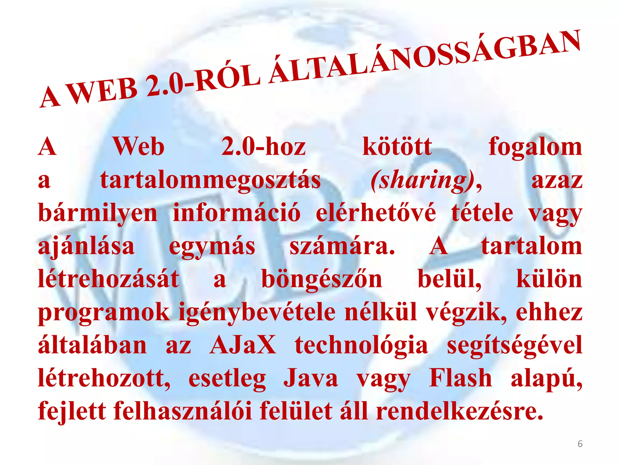 A       Web      2.0-hoz       kötött      fogalom
a     tartalommegosztás         (sharing),    azaz
bármilyen információ elérhetővé tétele vagy
ajánlása egymás számára. A tartalom
létrehozását a böngészőn belül, külön
programok igénybevétele nélkül végzik, ehhez
általában az AJaX technológia segítségével
létrehozott, esetleg Java vagy Flash alapú,
fejlett felhasználói felület áll rendelkezésre.
                                                 6
 