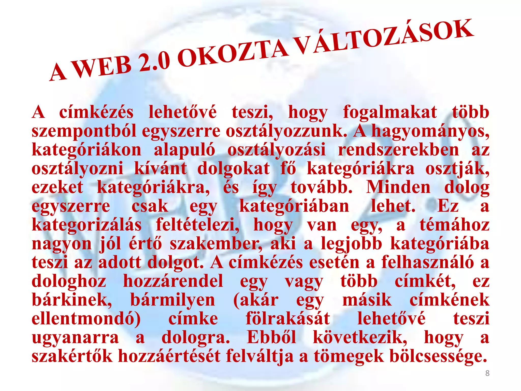 A címkézés lehetővé teszi, hogy fogalmakat több
szempontból egyszerre osztályozzunk. A hagyományos,
kategóriákon alapuló osztályozási rendszerekben az
osztályozni kívánt dolgokat fő kategóriákra osztják,
ezeket kategóriákra, és így tovább. Minden dolog
egyszerre csak egy kategóriában lehet. Ez a
kategorizálás feltételezi, hogy van egy, a témához
nagyon jól értő szakember, aki a legjobb kategóriába
teszi az adott dolgot. A címkézés esetén a felhasználó a
dologhoz hozzárendel egy vagy több címkét, ez
bárkinek, bármilyen (akár egy másik címkének
ellentmondó) címke fölrakását lehetővé teszi
ugyanarra a dologra. Ebből következik, hogy a
szakértők hozzáértését felváltja a tömegek bölcsessége.
                                                       8
 