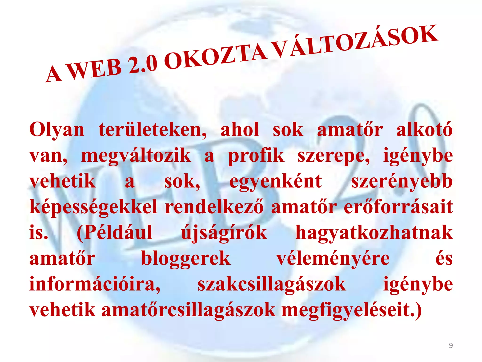 Olyan területeken, ahol sok amatőr alkotó
van, megváltozik a profik szerepe, igénybe
vehetik a sok, egyenként szerényebb
képességekkel rendelkező amatőr erőforrásait
is. (Például újságírók hagyatkozhatnak
amatőr      bloggerek      véleményére      és
információira,    szakcsillagászok    igénybe
vehetik amatőrcsillagászok megfigyeléseit.)
                                             9
 