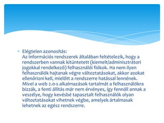 Elégtelen azonosítás:
Az információs rendszerek általában feltételezik, hogy a
rendszerben vannak kitüntetett (kiemelt/adminisztrátori
jogokkal rendelkező) felhasználói fiókok. Ha nem ilyen
felhasználók hajtanak végre változtatásokat, akkor azokat
ellenőrizni kell, mielőtt a rendszerre hatással lennének.
Mivel a web 2.0-s alkalmazások tartalmát a felhasználókra
bízzák, a fenti állítás már nem érvényes, így fennáll annak a
veszélye, hogy kevésbé tapasztalt felhasználók olyan
változtatásokat vihetnek végbe, amelyek ártalmasak
lehetnek az egész rendszerre.
 