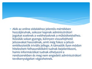 Akik az online oldalakhoz jelentős mértékben
hozzájárulnak, sokszor kapnak adminisztrátori
jogokat ezeknek a webhelyeknek a működtetéséhez.
Közülük sokan gyenge, könnyen visszafejthető
jelszavakat használnak, amit még fokoz a jelszó-
emlékeztetők triviális jellege. A támadók ilyen módon
hitelesített felhasználóként tudnak bejelentkezni,
hamis információkat tudnak elhelyezni a
rendszerekben és meg nem engedett adminisztrátori
tevékenységeket végezhetnek.
 