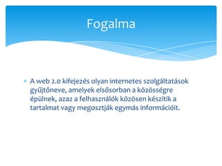 Fogalma



A web 2.0 kifejezés olyan internetes szolgáltatások
gyűjtőneve, amelyek elsősorban a közösségre
épülnek, azaz a felhasználók közösen készítik a
tartalmat vagy megosztják egymás információit.
 
