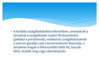 A korábbi szolgáltatásokkal ellentétben, amelyeknél a
tartalmat a szolgáltatást nyújtó fél biztosította
(például a portáloknál), webkettes szolgáltatásoknál
a szerver gazdája csak a keretrendszert biztosítja, a
tartalmat maguk a felhasználók töltik fel, hozzák
létre, osztják meg vagy véleményezik.
 