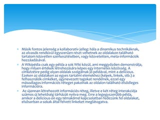 Másik fontos jelenség a kollaboratív jelleg: hála a dinamikus technikáknak,
az olvasók rendkívül egyszerűen részt vehetnek az oldalakon található
tartalom közvetlen szerkesztésében, vagy közvetetten, meta-információk
hozzáadásával.
A Wikipédia csak egy példa a sok Wiki közül, ami meggyőzően demonstrálja,
hogy milyen értékek létrehozására képes egy internetes közösség. A
címkézésre pedig olyan oldalak szolgálnak jó példával, mint a delicious.
Ezeken az oldalakon az egyes tartalmi elemekhez (képek, linkek, stb.) a
felhasználók címkéket, úgynevezett tagokat rendelnek, ezzel egy
másodlagos információs réteget pakolnak az oldalon található elsődleges
információra.
 Az újonnan létrehozott információs réteg, illetve e két réteg interakciója
számos új lehetőség tárházát nyitva meg. Erre a legegyszerűbb példa,
amikor a delicious-on egy témakörrel kapcsolatban fedezünk fel oldalakat,
elsősorban a sokak által felvett linkeket meglátogatva.
 