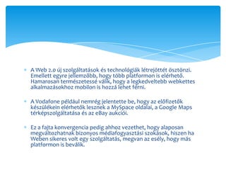 A Web 2.0 új szolgáltatások és technológiák létrejöttét ösztönzi.
Emellett egyre jellemzőbb, hogy több platformon is elérhető.
Hamarosan természetessé válik, hogy a legkedveltebb webkettes
alkalmazásokhoz mobilon is hozzá lehet férni.

A Vodafone például nemrég jelentette be, hogy az előfizetők
készülékein elérhetők lesznek a MySpace oldalai, a Google Maps
térképszolgáltatása és az eBay aukciói.

Ez a fajta konvergencia pedig ahhoz vezethet, hogy alaposan
megváltozhatnak bizonyos médiafogyasztási szokások, hiszen ha
Weben sikeres volt egy szolgáltatás, megvan az esély, hogy más
platformon is beválik.
 