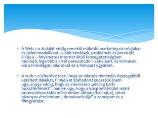 A Web 2.0 átalakít eddig remekül működő marketingstratégiákat
és üzleti modelleket. Újabb kérdések, problémák és perek elé
állítja a – folyamatos internet általi fenyegetettségben
működő, legalábbis arról panaszkodó – zeneipart, és kihívások
elé a filmvilágot: alkotókat és a filmipart egyaránt.

A web 2.0 lehetővé teszi, hogy az alkotók minimális összegekből
készített dalaikat, filmjeiket szabadon terjesszék (nem
úgy, ahogy eddig, hogy az interneten „elvileg bárki
hozzáférhetett”, hanem úgy, hogy a központi felület miatt
potenciálisan több millió ember láthatja/hallhatja), tehát
bizonyos értelemben „demokratizálja” a zeneipart és a
filmgyártást.
 