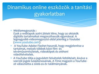 Dinamikus online eszközök a tanítási
           gyakorlatban

  Médiamegosztás :
  Ezek a weblapok azért jöttek létre, hogy az oktatók
  digitális tartalmaikat megoszthassák egymással. A
  legnagyobb videomegosztó oldal jelenleg a Youtube
  (www.youtube.com).
   A YouTube Adobe Flashet használ, hogy megjelenítse a
  tartalmat, melyek többek közt film- és
  tévéműsorrészletek, videoklipek és otthoni
  videófelvételek.
  A YouTube tiltja a jogvédett felvételek feltöltését, kivéve a
  szerzői jogok tulajdonosainak. A Time magazin a YouTube-
  ot választotta a 2006-os év találmányának.
 