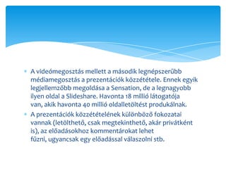 A videómegosztás mellett a második legnépszerűbb
médiamegosztás a prezentációk közzététele. Ennek egyik
legjellemzőbb megoldása a Sensation, de a legnagyobb
ilyen oldal a ݺߣshare. Havonta 18 millió látogatója
van, akik havonta 40 millió oldalletöltést produkálnak.
A prezentációk közzétételének különböző fokozatai
vannak (letölthető, csak megtekinthető, akár privátként
is), az előadásokhoz kommentárokat lehet
fűzni, ugyancsak egy előadással válaszolni stb.
 