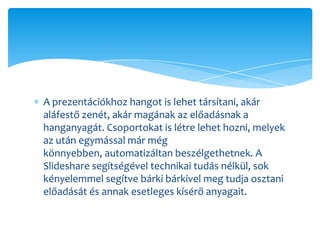 A prezentációkhoz hangot is lehet társítani, akár
aláfestő zenét, akár magának az előadásnak a
hanganyagát. Csoportokat is létre lehet hozni, melyek
az után egymással már még
könnyebben, automatizáltan beszélgethetnek. A
ݺߣshare segítségével technikai tudás nélkül, sok
kényelemmel segítve bárki bárkivel meg tudja osztani
előadását és annak esetleges kísérő anyagait.
 