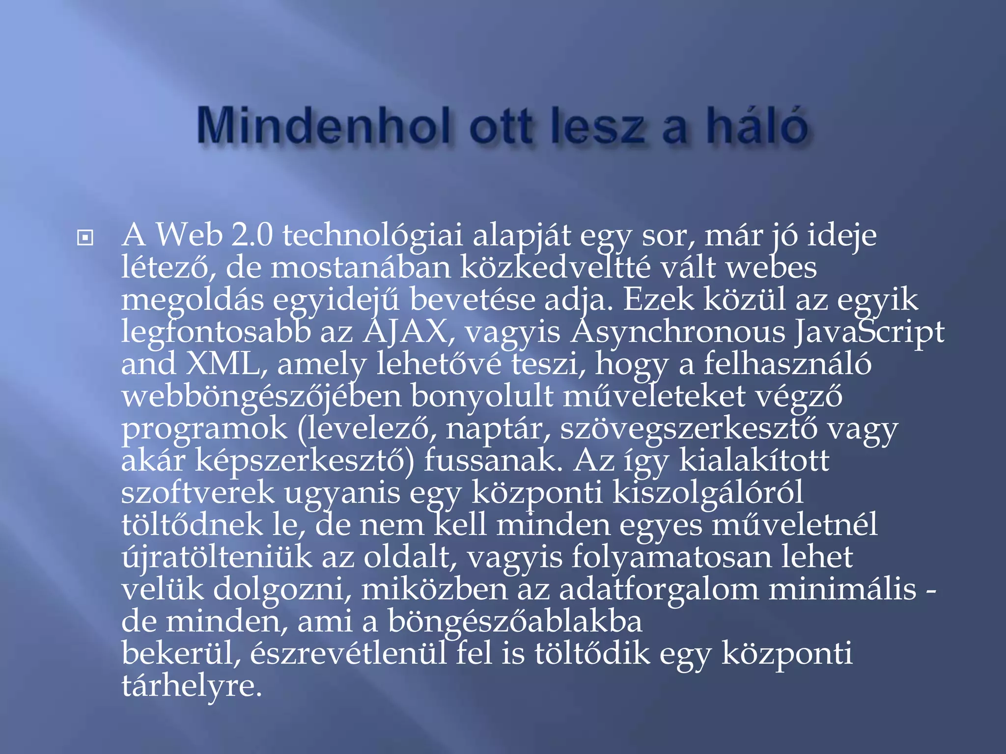    A Web 2.0 technológiai alapját egy sor, már jó ideje
    létező, de mostanában közkedveltté vált webes
    megoldás egyidejű bevetése adja. Ezek közül az egyik
    legfontosabb az AJAX, vagyis Asynchronous JavaScript
    and XML, amely lehetővé teszi, hogy a felhasználó
    webböngészőjében bonyolult műveleteket végző
    programok (levelező, naptár, szövegszerkesztő vagy
    akár képszerkesztő) fussanak. Az így kialakított
    szoftverek ugyanis egy központi kiszolgálóról
    töltődnek le, de nem kell minden egyes műveletnél
    újratölteniük az oldalt, vagyis folyamatosan lehet
    velük dolgozni, miközben az adatforgalom minimális -
    de minden, ami a böngészőablakba
    bekerül, észrevétlenül fel is töltődik egy központi
    tárhelyre.
 