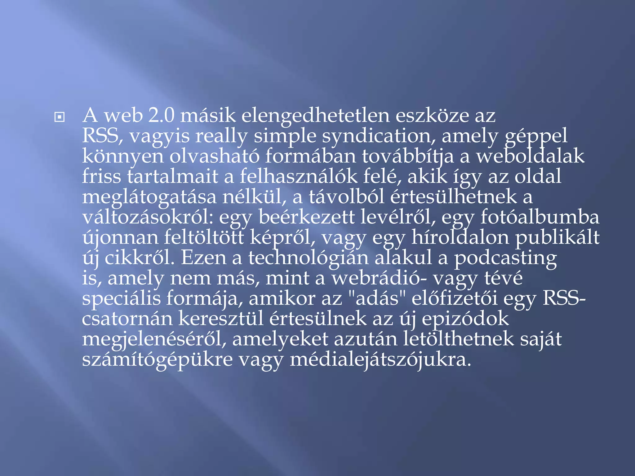    A web 2.0 másik elengedhetetlen eszköze az
    RSS, vagyis really simple syndication, amely géppel
    könnyen olvasható formában továbbítja a weboldalak
    friss tartalmait a felhasználók felé, akik így az oldal
    meglátogatása nélkül, a távolból értesülhetnek a
    változásokról: egy beérkezett levélről, egy fotóalbumba
    újonnan feltöltött képről, vagy egy híroldalon publikált
    új cikkről. Ezen a technológián alakul a podcasting
    is, amely nem más, mint a webrádió- vagy tévé
    speciális formája, amikor az "adás" előfizetői egy RSS-
    csatornán keresztül értesülnek az új epizódok
    megjelenéséről, amelyeket azután letölthetnek saját
    számítógépükre vagy médialejátszójukra.
 