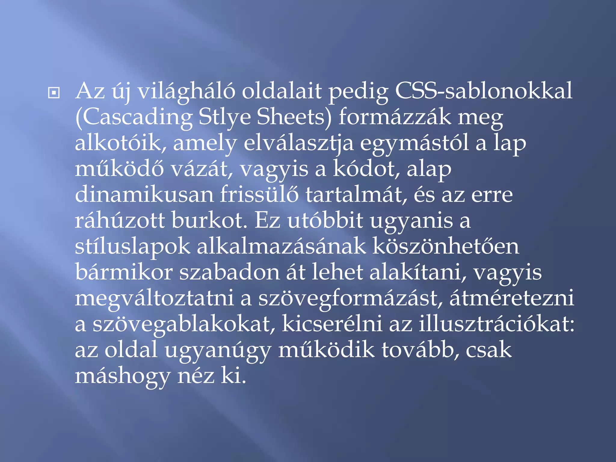    Az új világháló oldalait pedig CSS-sablonokkal
    (Cascading Stlye Sheets) formázzák meg
    alkotóik, amely elválasztja egymástól a lap
    működő vázát, vagyis a kódot, alap
    dinamikusan frissülő tartalmát, és az erre
    ráhúzott burkot. Ez utóbbit ugyanis a
    stíluslapok alkalmazásának köszönhetően
    bármikor szabadon át lehet alakítani, vagyis
    megváltoztatni a szövegformázást, átméretezni
    a szövegablakokat, kicserélni az illusztrációkat:
    az oldal ugyanúgy működik tovább, csak
    máshogy néz ki.
 