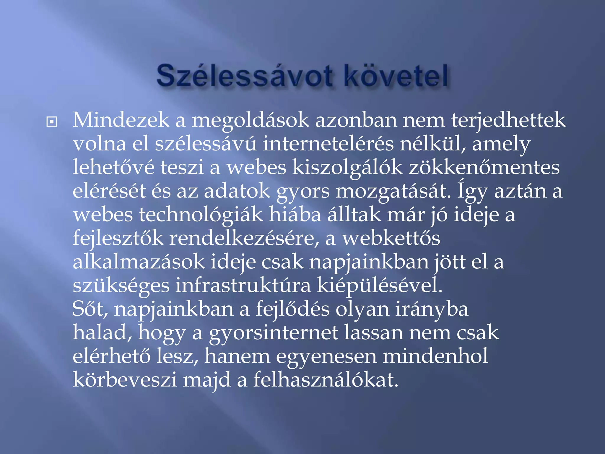    Mindezek a megoldások azonban nem terjedhettek
    volna el szélessávú internetelérés nélkül, amely
    lehetővé teszi a webes kiszolgálók zökkenőmentes
    elérését és az adatok gyors mozgatását. Így aztán a
    webes technológiák hiába álltak már jó ideje a
    fejlesztők rendelkezésére, a webkettős
    alkalmazások ideje csak napjainkban jött el a
    szükséges infrastruktúra kiépülésével.
    Sőt, napjainkban a fejlődés olyan irányba
    halad, hogy a gyorsinternet lassan nem csak
    elérhető lesz, hanem egyenesen mindenhol
    körbeveszi majd a felhasználókat.
 