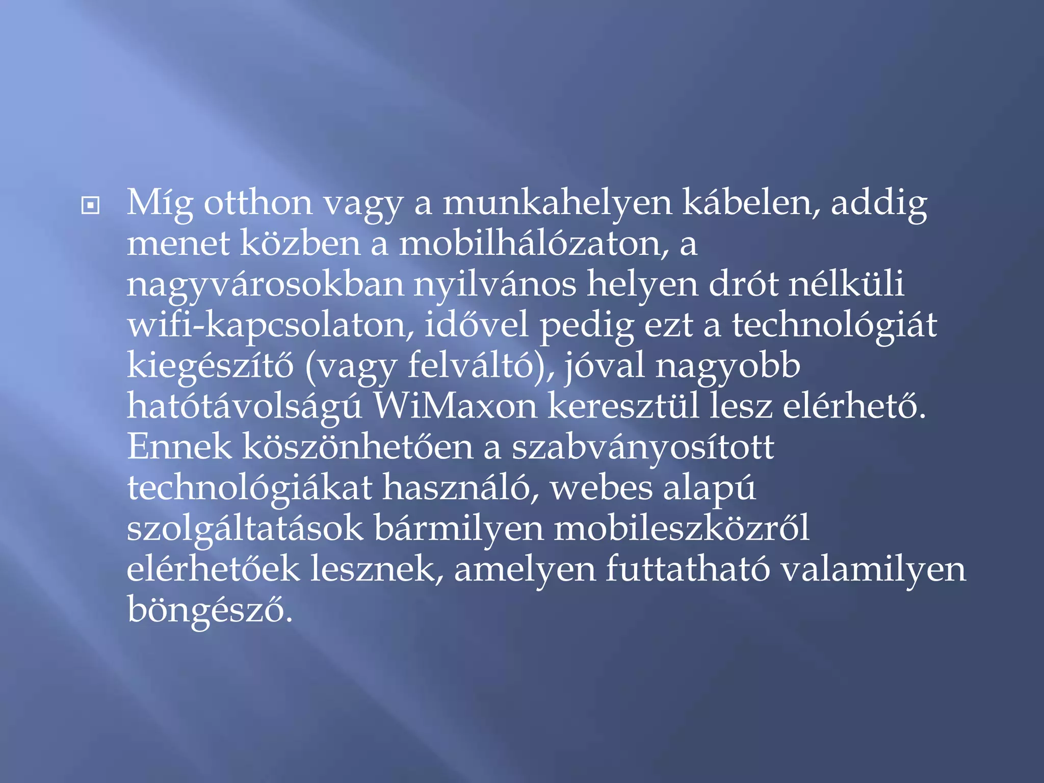    Míg otthon vagy a munkahelyen kábelen, addig
    menet közben a mobilhálózaton, a
    nagyvárosokban nyilvános helyen drót nélküli
    wifi-kapcsolaton, idővel pedig ezt a technológiát
    kiegészítő (vagy felváltó), jóval nagyobb
    hatótávolságú WiMaxon keresztül lesz elérhető.
    Ennek köszönhetően a szabványosított
    technológiákat használó, webes alapú
    szolgáltatások bármilyen mobileszközről
    elérhetőek lesznek, amelyen futtatható valamilyen
    böngésző.
 