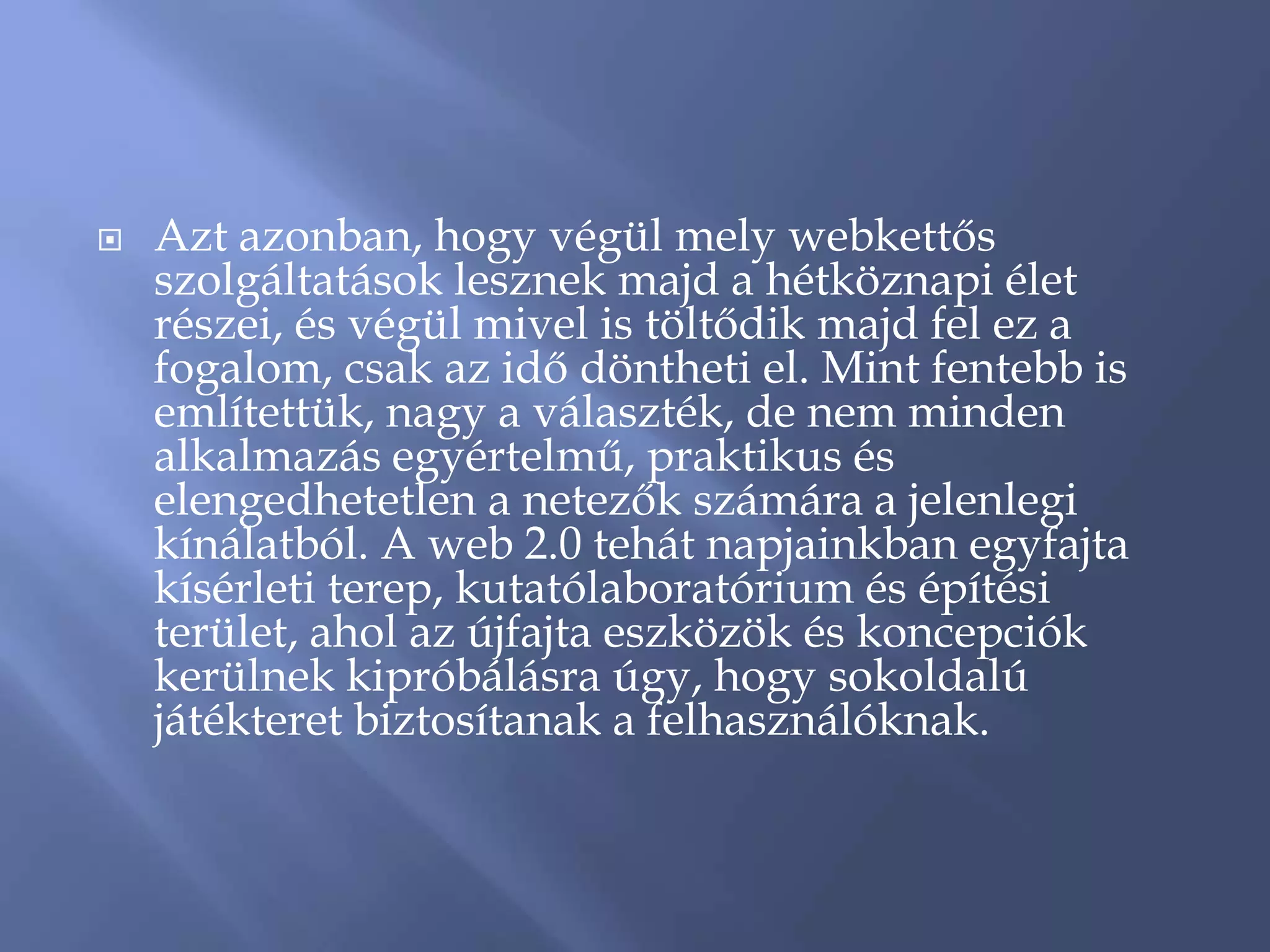    Azt azonban, hogy végül mely webkettős
    szolgáltatások lesznek majd a hétköznapi élet
    részei, és végül mivel is töltődik majd fel ez a
    fogalom, csak az idő döntheti el. Mint fentebb is
    említettük, nagy a választék, de nem minden
    alkalmazás egyértelmű, praktikus és
    elengedhetetlen a netezők számára a jelenlegi
    kínálatból. A web 2.0 tehát napjainkban egyfajta
    kísérleti terep, kutatólaboratórium és építési
    terület, ahol az újfajta eszközök és koncepciók
    kerülnek kipróbálásra úgy, hogy sokoldalú
    játékteret biztosítanak a felhasználóknak.
 