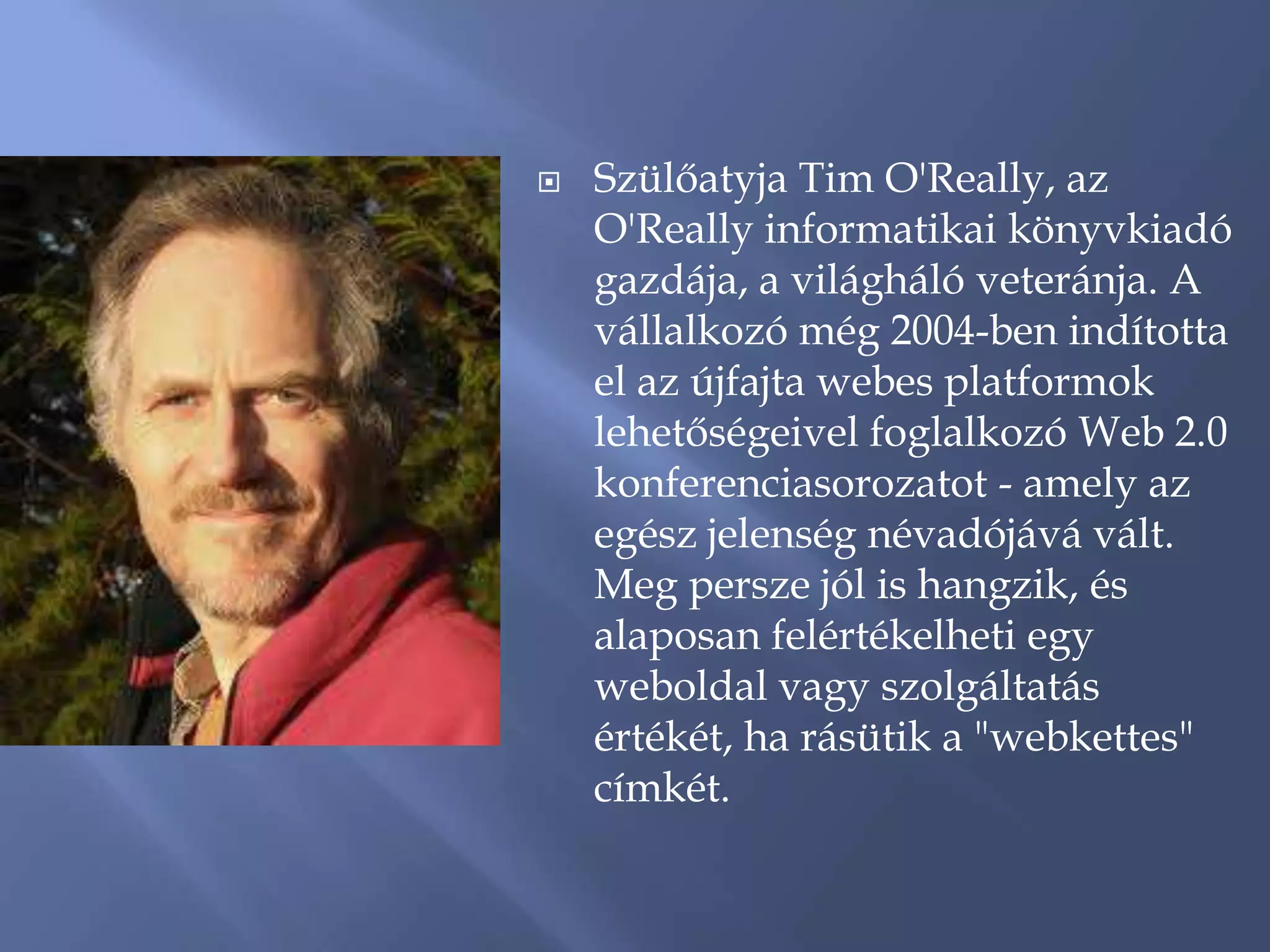    Szülőatyja Tim O'Really, az
    O'Really informatikai könyvkiadó
    gazdája, a világháló veteránja. A
    vállalkozó még 2004-ben indította
    el az újfajta webes platformok
    lehetőségeivel foglalkozó Web 2.0
    konferenciasorozatot - amely az
    egész jelenség névadójává vált.
    Meg persze jól is hangzik, és
    alaposan felértékelheti egy
    weboldal vagy szolgáltatás
    értékét, ha rásütik a "webkettes"
    címkét.
 