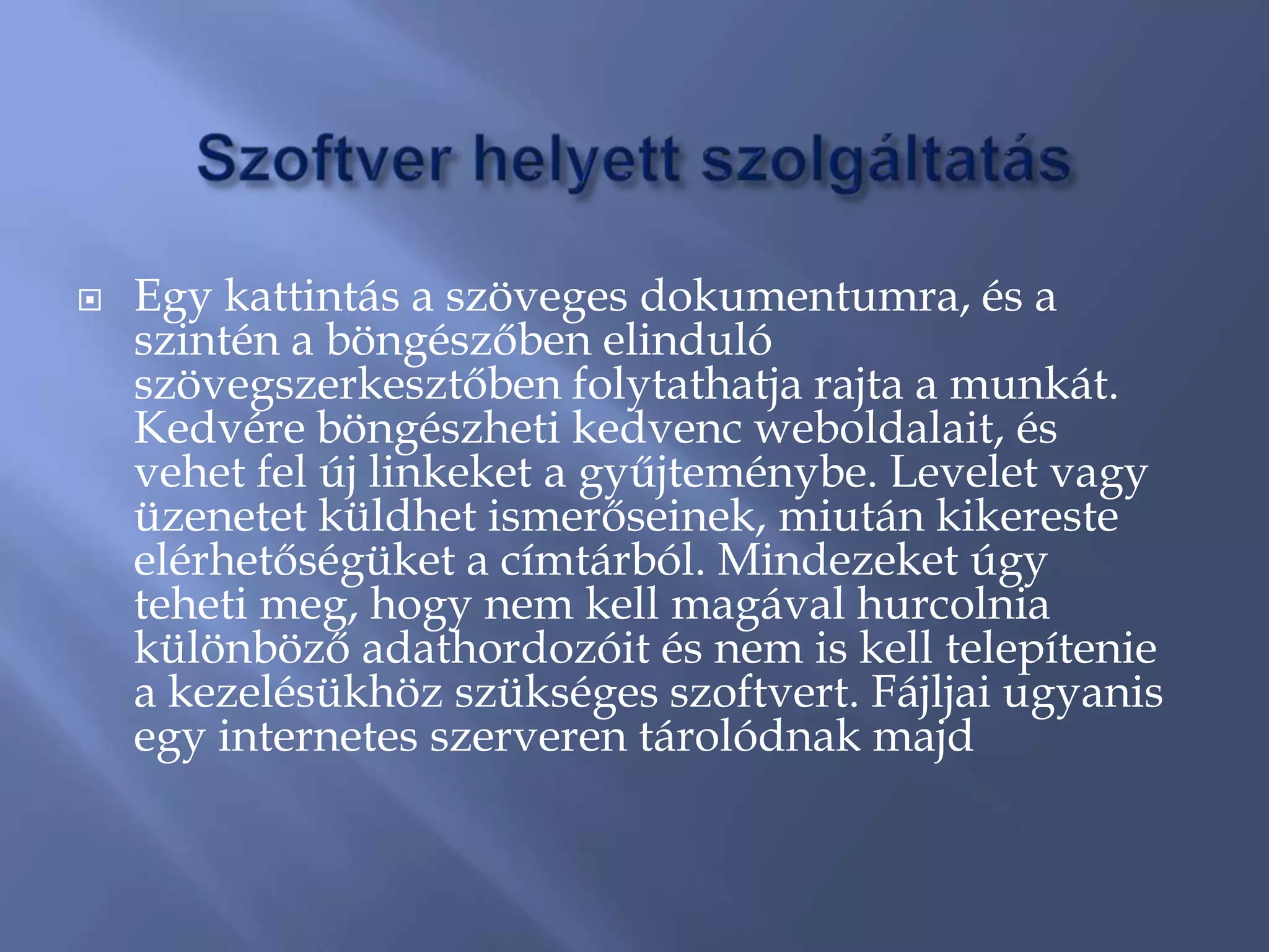    Egy kattintás a szöveges dokumentumra, és a
    szintén a böngészőben elinduló
    szövegszerkesztőben folytathatja rajta a munkát.
    Kedvére böngészheti kedvenc weboldalait, és
    vehet fel új linkeket a gyűjteménybe. Levelet vagy
    üzenetet küldhet ismerőseinek, miután kikereste
    elérhetőségüket a címtárból. Mindezeket úgy
    teheti meg, hogy nem kell magával hurcolnia
    különböző adathordozóit és nem is kell telepítenie
    a kezelésükhöz szükséges szoftvert. Fájljai ugyanis
    egy internetes szerveren tárolódnak majd
 