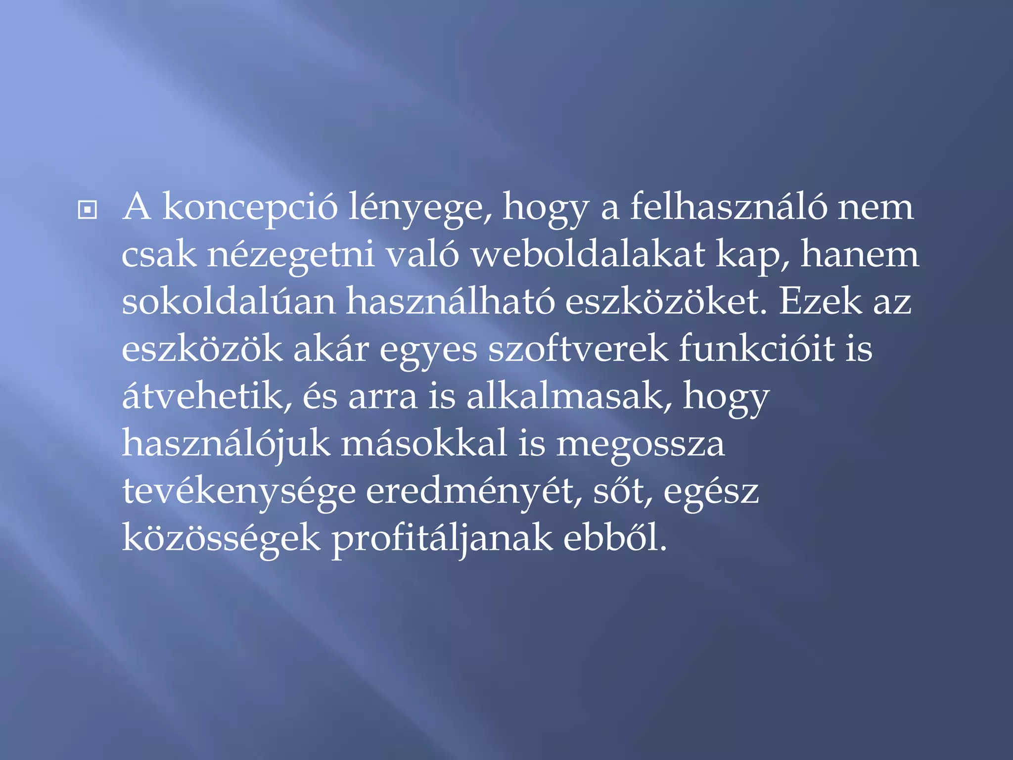    A koncepció lényege, hogy a felhasználó nem
    csak nézegetni való weboldalakat kap, hanem
    sokoldalúan használható eszközöket. Ezek az
    eszközök akár egyes szoftverek funkcióit is
    átvehetik, és arra is alkalmasak, hogy
    használójuk másokkal is megossza
    tevékenysége eredményét, sőt, egész
    közösségek profitáljanak ebből.
 
