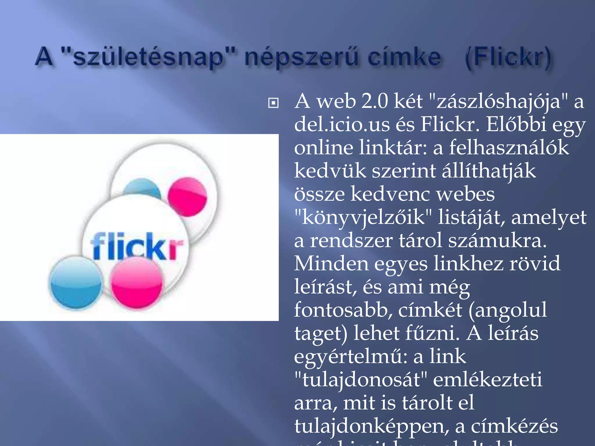    A web 2.0 két "zászlóshajója" a
    del.icio.us és Flickr. Előbbi egy
    online linktár: a felhasználók
    kedvük szerint állíthatják
    össze kedvenc webes
    "könyvjelzőik" listáját, amelyet
    a rendszer tárol számukra.
    Minden egyes linkhez rövid
    leírást, és ami még
    fontosabb, címkét (angolul
    taget) lehet fűzni. A leírás
    egyértelmű: a link
    "tulajdonosát" emlékezteti
    arra, mit is tárolt el
    tulajdonképpen, a címkézés
 