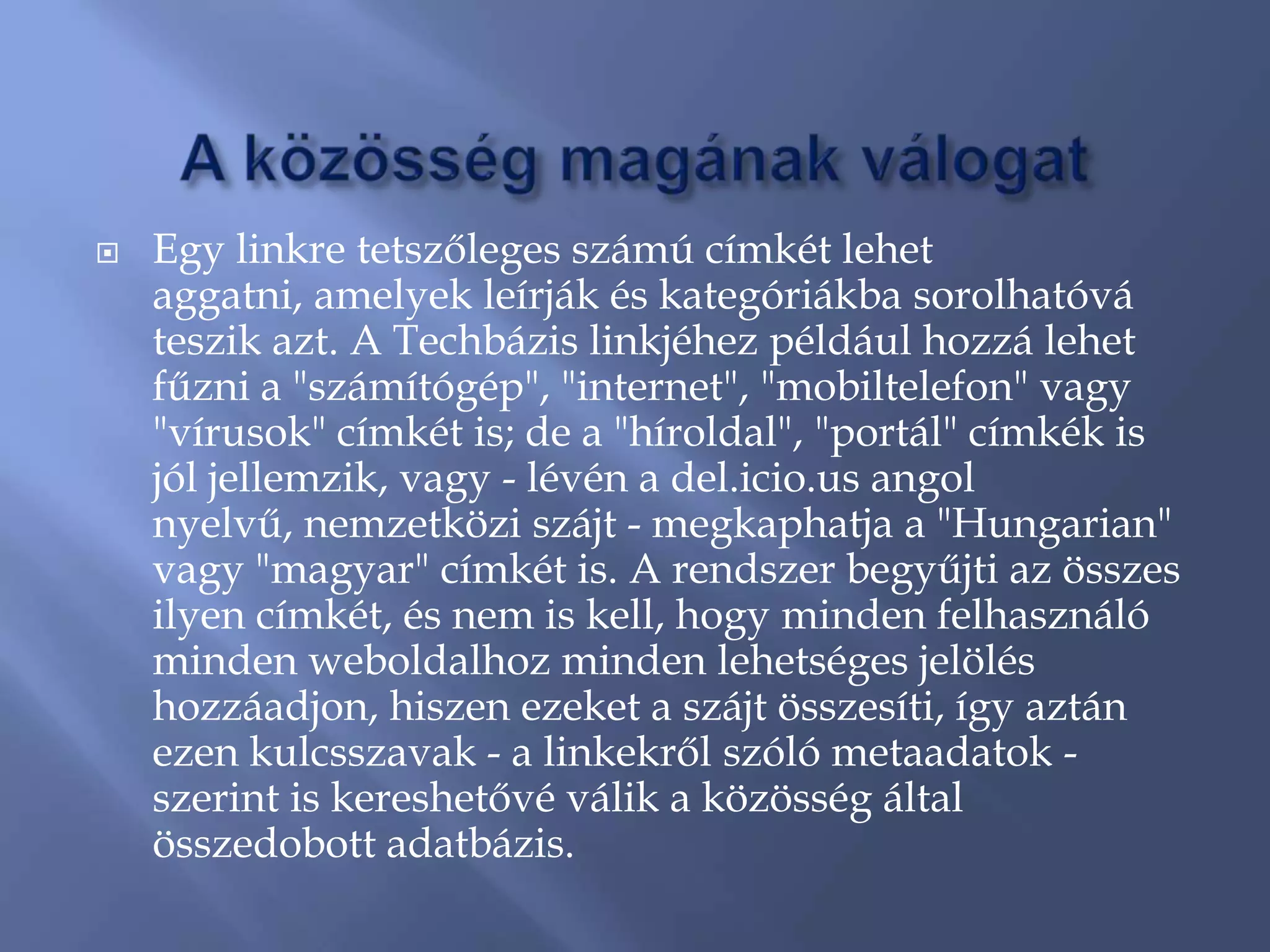    Egy linkre tetszőleges számú címkét lehet
    aggatni, amelyek leírják és kategóriákba sorolhatóvá
    teszik azt. A Techbázis linkjéhez például hozzá lehet
    fűzni a "számítógép", "internet", "mobiltelefon" vagy
    "vírusok" címkét is; de a "híroldal", "portál" címkék is
    jól jellemzik, vagy - lévén a del.icio.us angol
    nyelvű, nemzetközi szájt - megkaphatja a "Hungarian"
    vagy "magyar" címkét is. A rendszer begyűjti az összes
    ilyen címkét, és nem is kell, hogy minden felhasználó
    minden weboldalhoz minden lehetséges jelölés
    hozzáadjon, hiszen ezeket a szájt összesíti, így aztán
    ezen kulcsszavak - a linkekről szóló metaadatok -
    szerint is kereshetővé válik a közösség által
    összedobott adatbázis.
 
