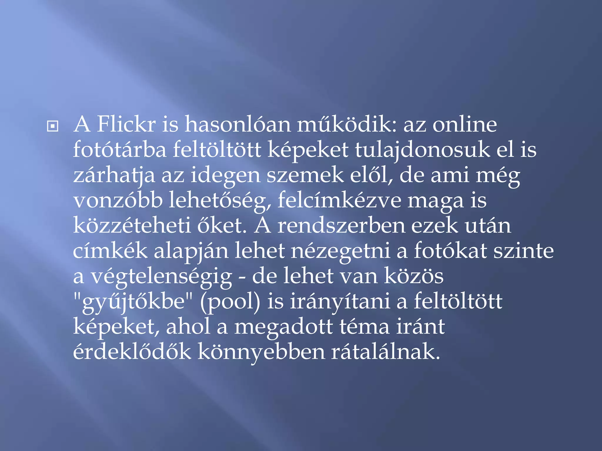    A Flickr is hasonlóan működik: az online
    fotótárba feltöltött képeket tulajdonosuk el is
    zárhatja az idegen szemek elől, de ami még
    vonzóbb lehetőség, felcímkézve maga is
    közzéteheti őket. A rendszerben ezek után
    címkék alapján lehet nézegetni a fotókat szinte
    a végtelenségig - de lehet van közös
    "gyűjtőkbe" (pool) is irányítani a feltöltött
    képeket, ahol a megadott téma iránt
    érdeklődők könnyebben rátalálnak.
 